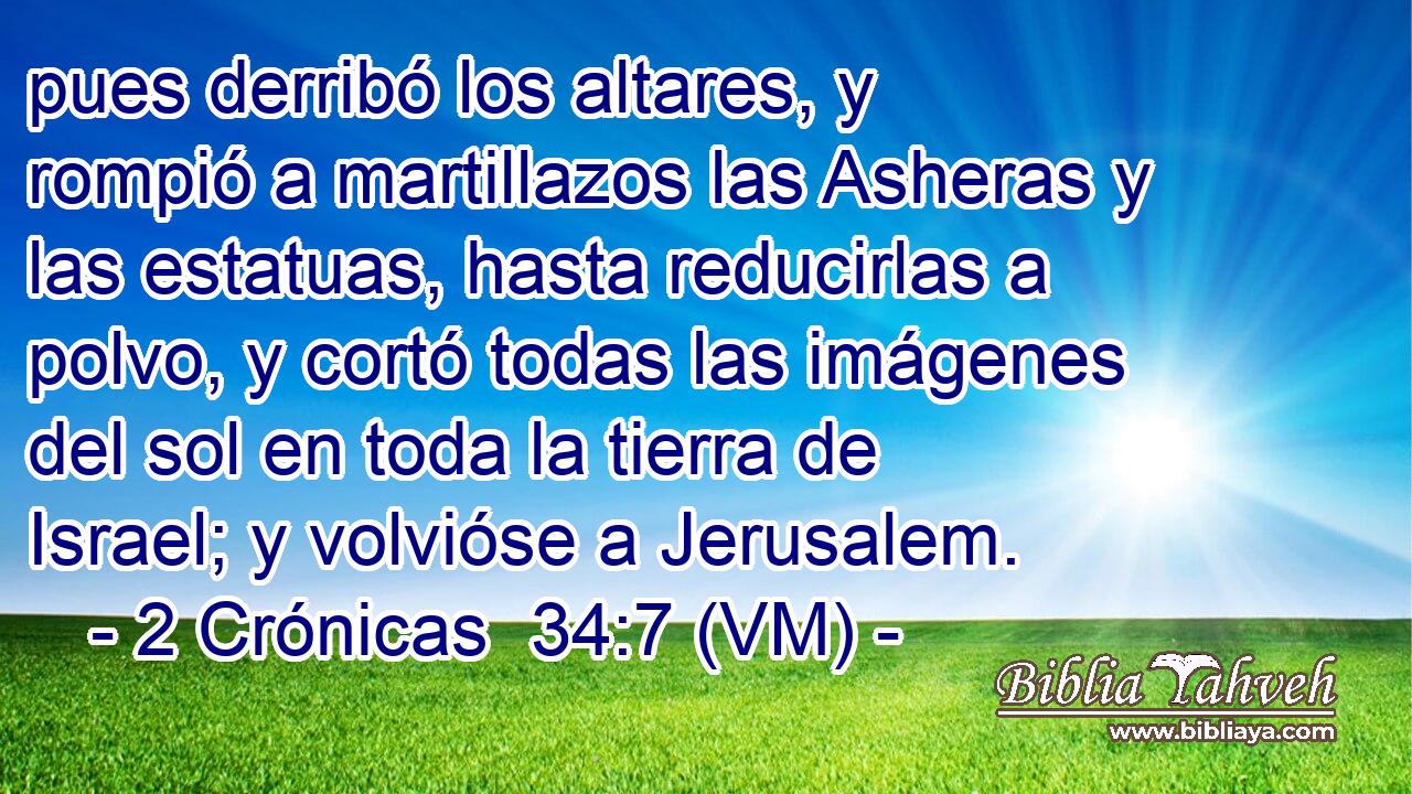  pues derribó los altares, y rompió a martillazos las Asheras y las estatuas, hasta reducirlas a polvo, y cortó todas las imágenes del sol en toda la tierra de Israel; y volvióse a Jerusalem. 