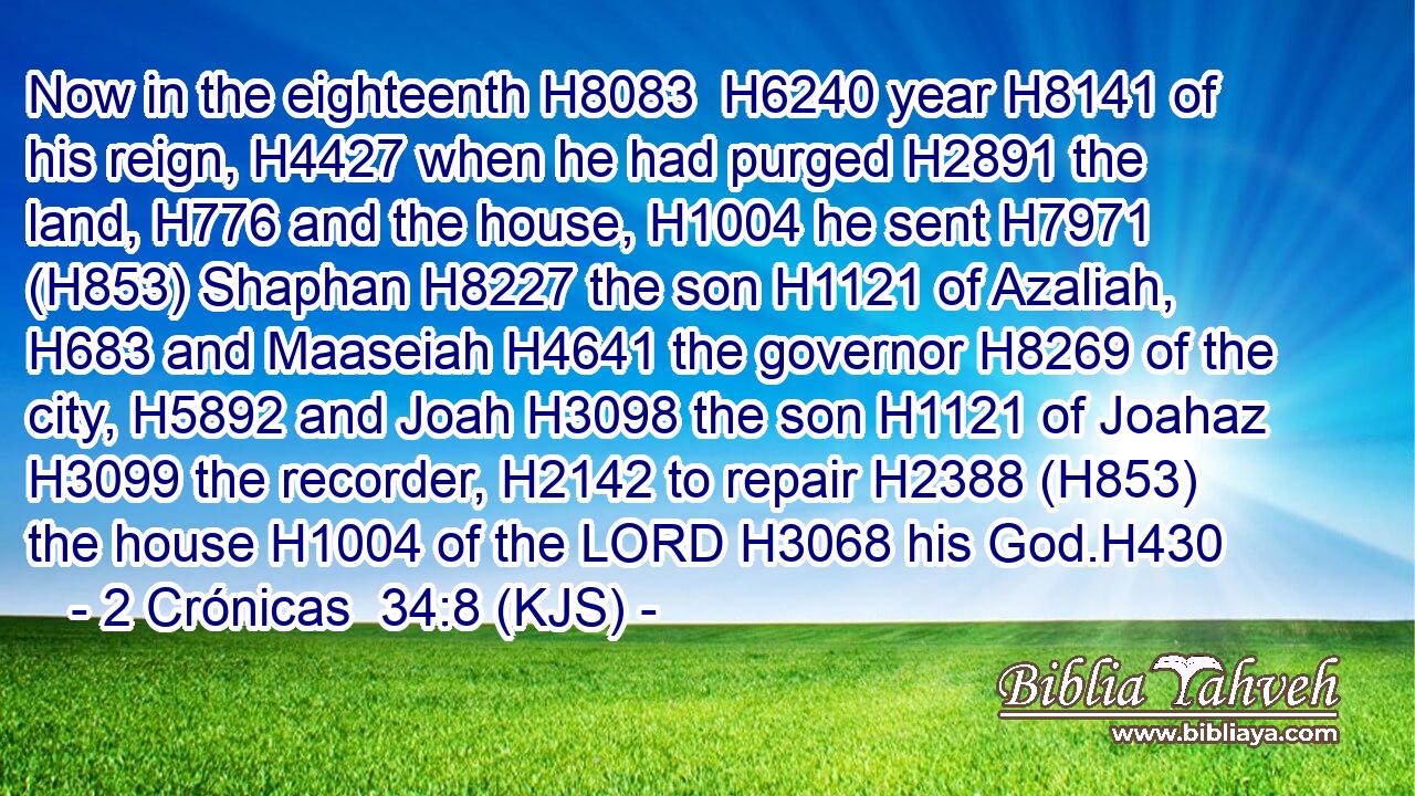 Now in the eighteenth H8083  H6240 year H8141 of his reign, H4427 when he had purged H2891 the land, H776 and the house, H1004 he sent H7971 (H853) Shaphan H8227 the son H1121 of Azaliah, H683 and Maaseiah H4641 the governor H8269 of the city, H5892 and Joah H3098 the son H1121 of Joahaz H3099 the recorder, H2142 to repair H2388 (H853) the house H1004 of the LORD H3068 his God.H430