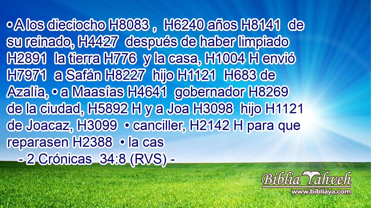 • A los dieciocho H8083 ,  H6240 años H8141  de su reinado, H4427  después de haber limpiado H2891  la tierra H776  y la casa, H1004 H envió H7971  a Safán H8227  hijo H1121  H683 de Azalía, • a Maasías H4641  gobernador H8269  de la ciudad, H5892 H y a Joa H3098  hijo H1121  de Joacaz, H3099  • canciller, H2142 H para que reparasen H2388  • la cas