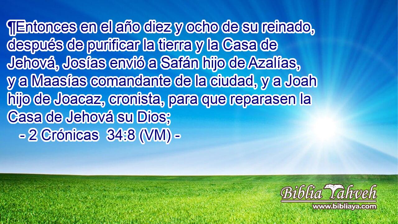  ¶Entonces en el año diez y ocho de su reinado, después de purificar la tierra y la Casa de Jehová, Josías envió a Safán hijo de Azalías, y a Maasías comandante de la ciudad, y a Joah hijo de Joacaz, cronista, para que reparasen la Casa de Jehová su Dios; 