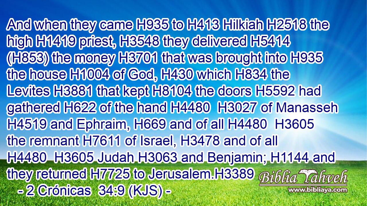 And when they came H935 to H413 Hilkiah H2518 the high H1419 priest, H3548 they delivered H5414 (H853) the money H3701 that was brought into H935 the house H1004 of God, H430 which H834 the Levites H3881 that kept H8104 the doors H5592 had gathered H622 of the hand H4480  H3027 of Manasseh H4519 and Ephraim, H669 and of all H4480  H3605 the remnant H7611 of Israel, H3478 and of all H4480  H3605 Judah H3063 and Benjamin; H1144 and they returned H7725 to Jerusalem.H3389