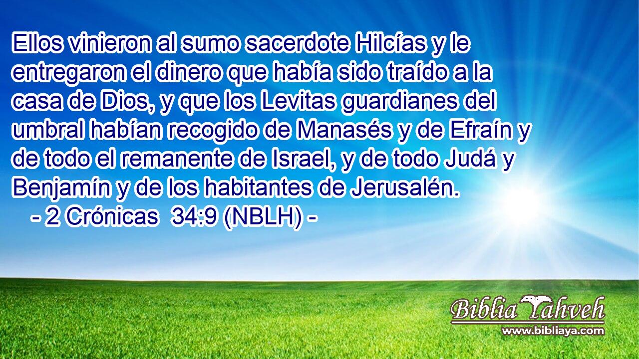  Ellos vinieron al sumo sacerdote Hilcías y le entregaron el dinero que había sido traído a la casa de Dios, y que los Levitas guardianes del umbral habían recogido de Manasés y de Efraín y de todo el remanente de Israel, y de todo Judá y Benjamín y de los habitantes de Jerusalén. 