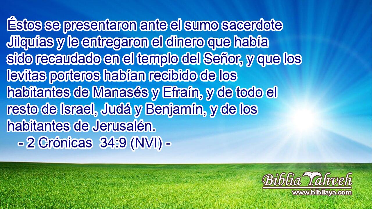  Éstos se presentaron ante el sumo sacerdote Jilquías y le entregaron el dinero que había sido recaudado en el templo del Señor, y que los levitas porteros habían recibido de los habitantes de Manasés y Efraín, y de todo el resto de Israel, Judá y Benjamín, y de los habitantes de Jerusalén. 