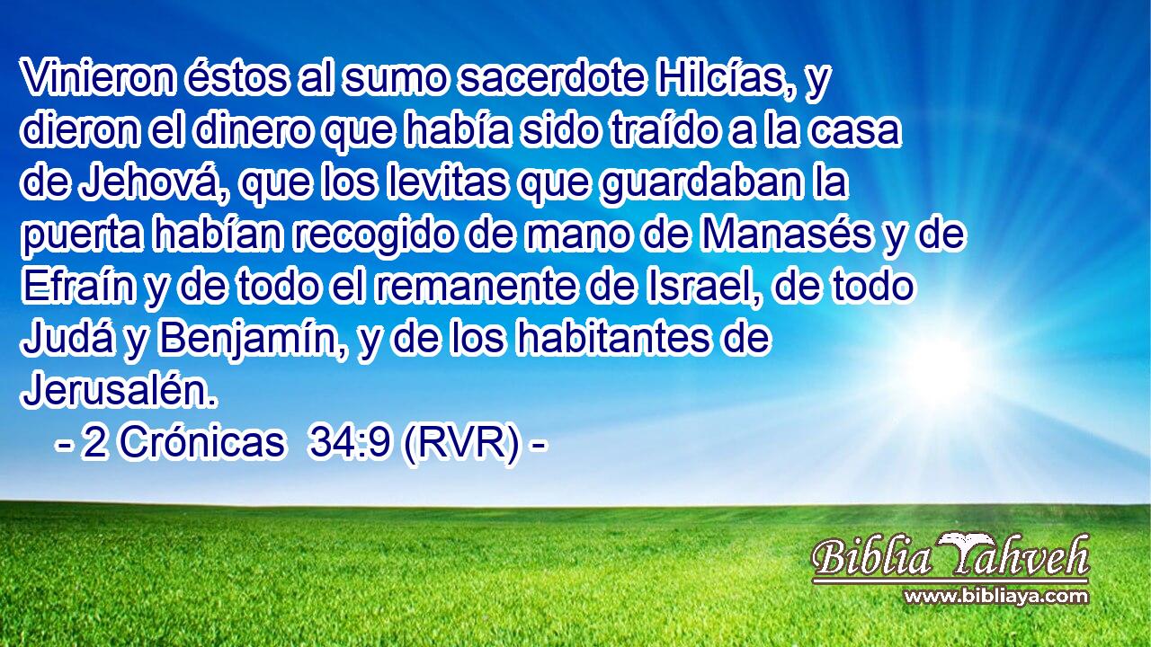 Vinieron éstos al sumo sacerdote Hilcías, y dieron el dinero que había sido traído a la casa de Jehová, que los levitas que guardaban la puerta habían recogido de mano de Manasés y de Efraín y de todo el remanente de Israel, de todo Judá y Benjamín, y de los habitantes de Jerusalén.