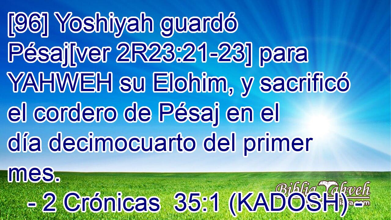 [96] Yoshiyah guardó Pésaj[ver 2R23:21-23] para YAHWEH su Elohim, y sacrificó el cordero de Pésaj en el día decimocuarto del primer mes. 