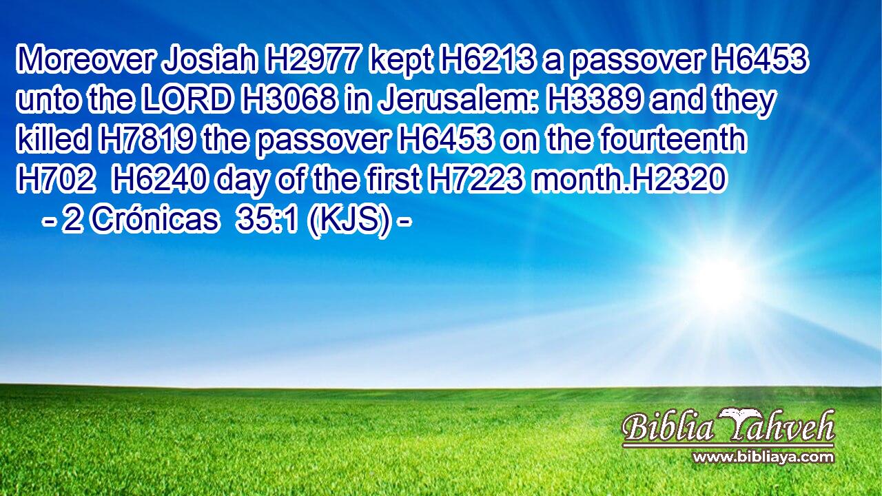 Moreover Josiah H2977 kept H6213 a passover H6453 unto the LORD H3068 in Jerusalem: H3389 and they killed H7819 the passover H6453 on the fourteenth H702  H6240 day of the first H7223 month.H2320