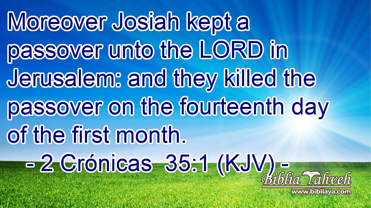 Moreover Josiah kept a passover unto the LORD in Jerusalem: and they killed the passover on the fourteenth day of the first month.