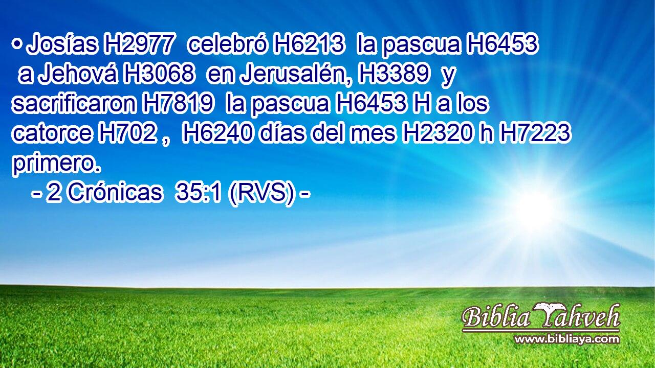 • Josías H2977  celebró H6213  la pascua H6453  a Jehová H3068  en Jerusalén, H3389  y sacrificaron H7819  la pascua H6453 H a los catorce H702 ,  H6240 días del mes H2320 h H7223 primero. 
