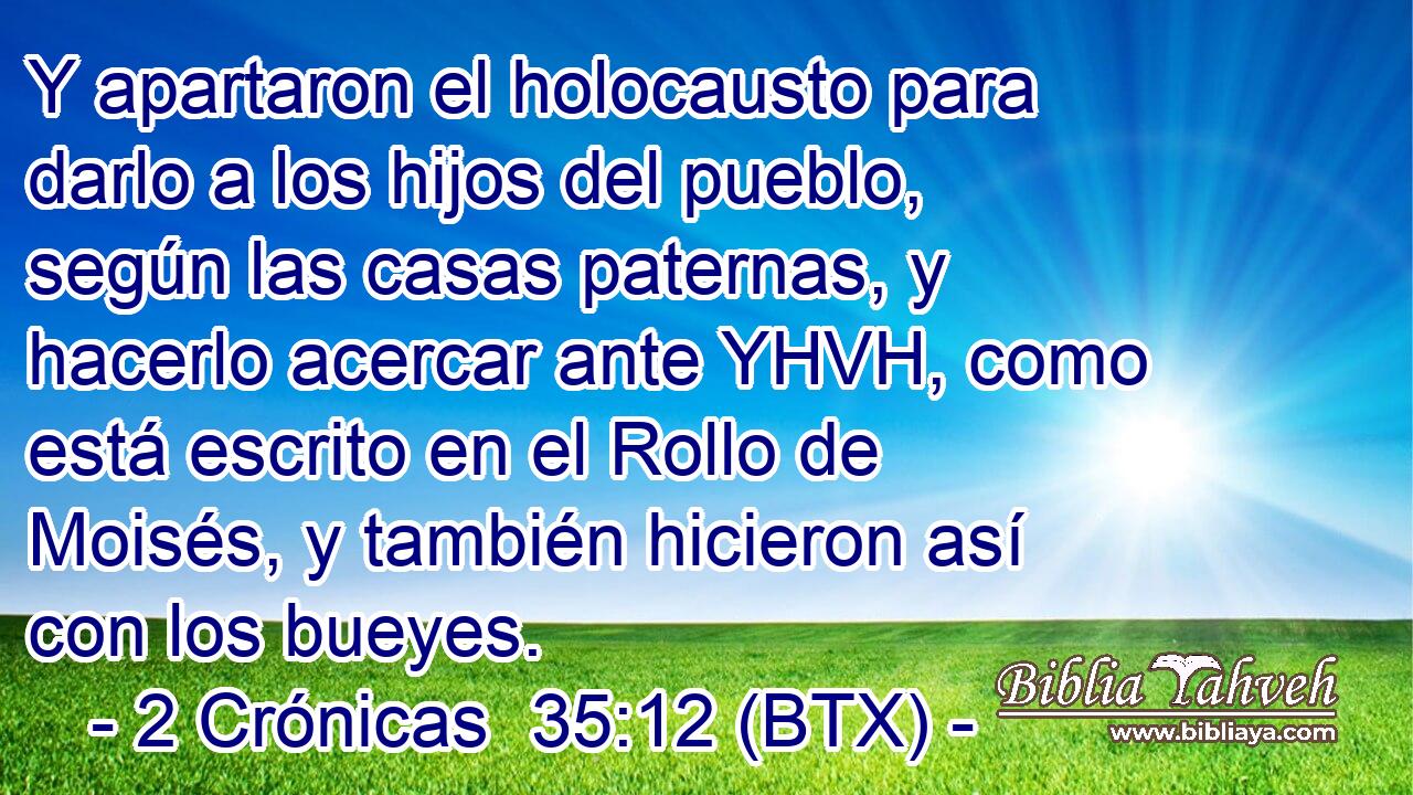 Y apartaron el holocausto para darlo a los hijos del pueblo, según las casas paternas, y hacerlo acercar ante YHVH, como está escrito en el Rollo de Moisés, y también hicieron así con los bueyes.