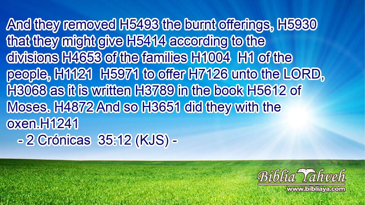And they removed H5493 the burnt offerings, H5930 that they might give H5414 according to the divisions H4653 of the families H1004  H1 of the people, H1121  H5971 to offer H7126 unto the LORD, H3068 as it is written H3789 in the book H5612 of Moses. H4872 And so H3651 did they with the oxen.H1241