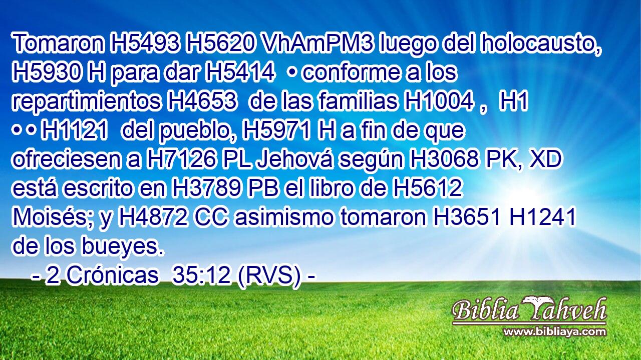 Tomaron H5493 H5620 VhAmPM3 luego del holocausto, H5930 H para dar H5414  • conforme a los repartimientos H4653  de las familias H1004 ,  H1 • • H1121  del pueblo, H5971 H a fin de que ofreciesen a H7126 PL Jehová según H3068 PK, XD está escrito en H3789 PB el libro de H5612 Moisés; y H4872 CC asimismo tomaron H3651 H1241 de los bueyes. 