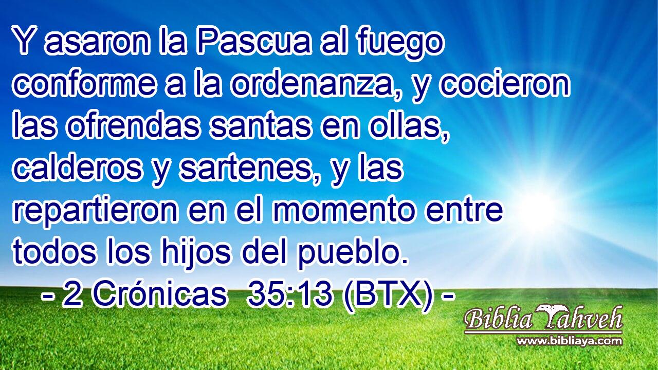 Y asaron la Pascua al fuego conforme a la ordenanza, y cocieron las ofrendas santas en ollas, calderos y sartenes, y las repartieron en el momento entre todos los hijos del pueblo.