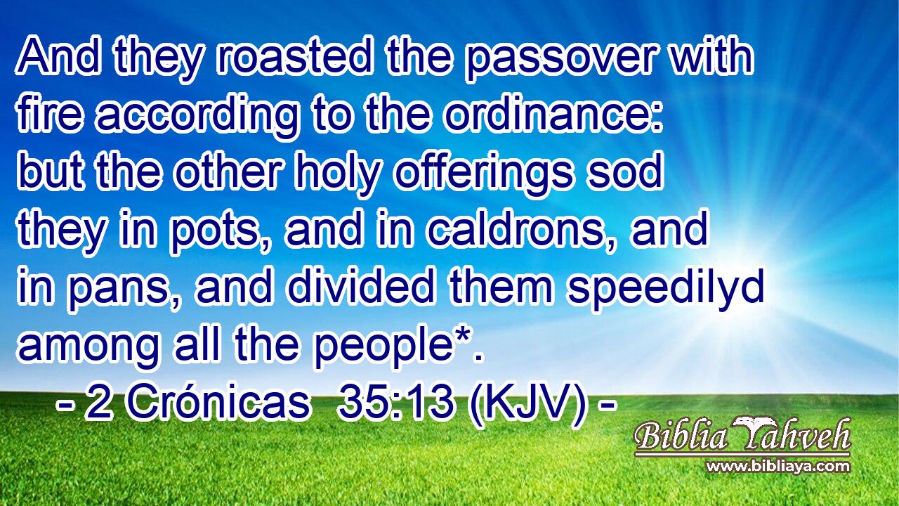 And they roasted the passover with fire according to the ordinance: but the other holy offerings sod they in pots, and in caldrons, and in pans, and divided them speedilyd among all the people*.