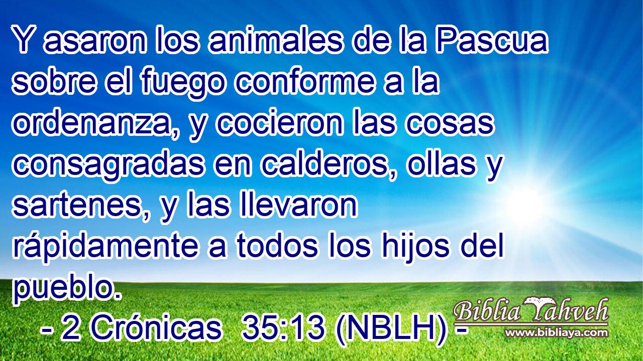  Y asaron los animales de la Pascua sobre el fuego conforme a la ordenanza, y cocieron las cosas consagradas en calderos, ollas y sartenes, y las llevaron rápidamente a todos los hijos del pueblo. 