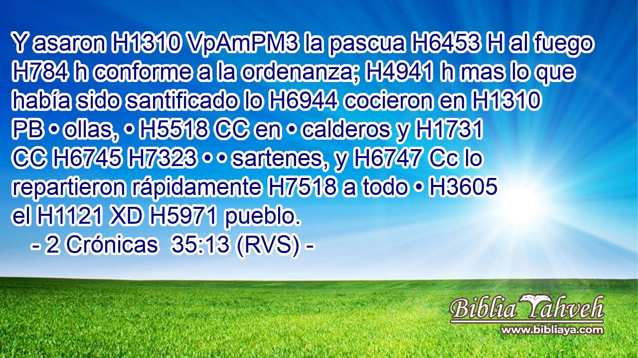 Y asaron H1310 VpAmPM3 la pascua H6453 H al fuego H784 h conforme a la ordenanza; H4941 h mas lo que había sido santificado lo H6944 cocieron en H1310 PB • ollas, • H5518 CC en • calderos y H1731 CC H6745 H7323 • • sartenes, y H6747 Cc lo repartieron rápidamente H7518 a todo • H3605  el H1121 XD H5971 pueblo. 