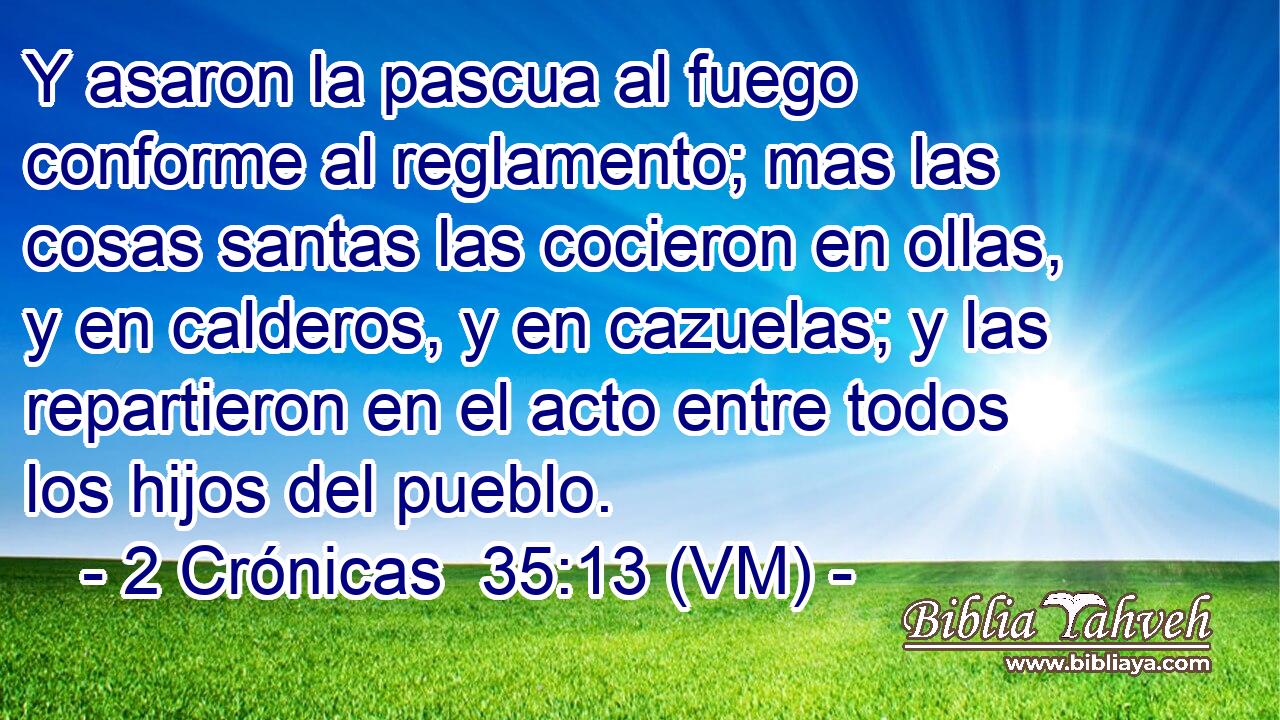  Y asaron la pascua al fuego conforme al reglamento; mas las cosas santas las cocieron en ollas, y en calderos, y en cazuelas; y las repartieron en el acto entre todos los hijos del pueblo. 