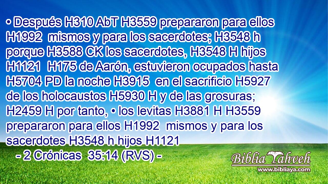 • Después H310 AbT H3559 prepararon para ellos H1992  mismos y para los sacerdotes; H3548 h porque H3588 CK los sacerdotes, H3548 H hijos H1121  H175 de Aarón, estuvieron ocupados hasta H5704 PD la noche H3915  en el sacrificio H5927  de los holocaustos H5930 H y de las grosuras; H2459 H por tanto, • los levitas H3881 H H3559 prepararon para ellos H1992  mismos y para los sacerdotes H3548 h hijos H1121