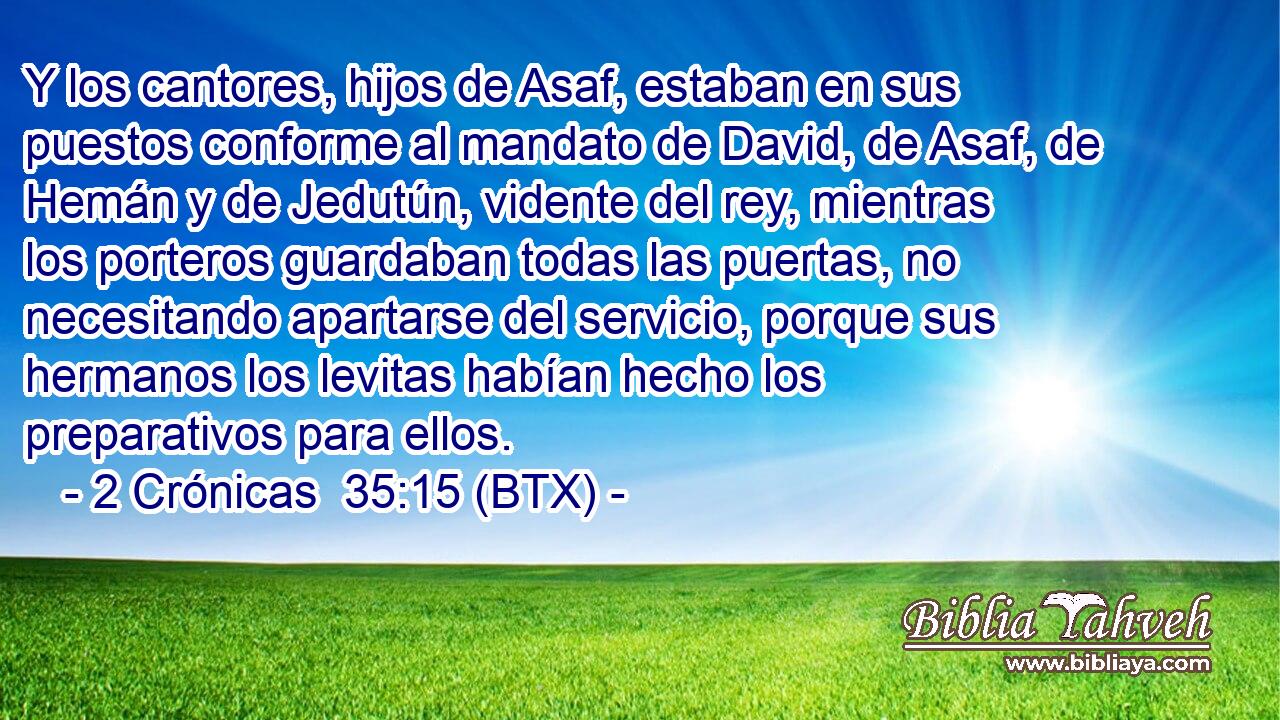 Y los cantores, hijos de Asaf, estaban en sus puestos conforme al mandato de David, de Asaf, de Hemán y de Jedutún, vidente del rey, mientras los porteros guardaban todas las puertas, no necesitando apartarse del servicio, porque sus hermanos los levitas habían hecho los preparativos para ellos.