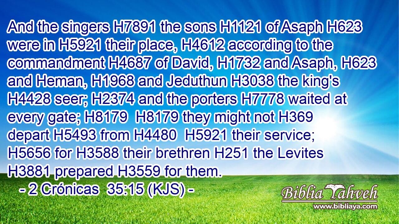And the singers H7891 the sons H1121 of Asaph H623 were in H5921 their place, H4612 according to the commandment H4687 of David, H1732 and Asaph, H623 and Heman, H1968 and Jeduthun H3038 the king's H4428 seer; H2374 and the porters H7778 waited at every gate; H8179  H8179 they might not H369 depart H5493 from H4480  H5921 their service; H5656 for H3588 their brethren H251 the Levites H3881 prepared H3559 for them.