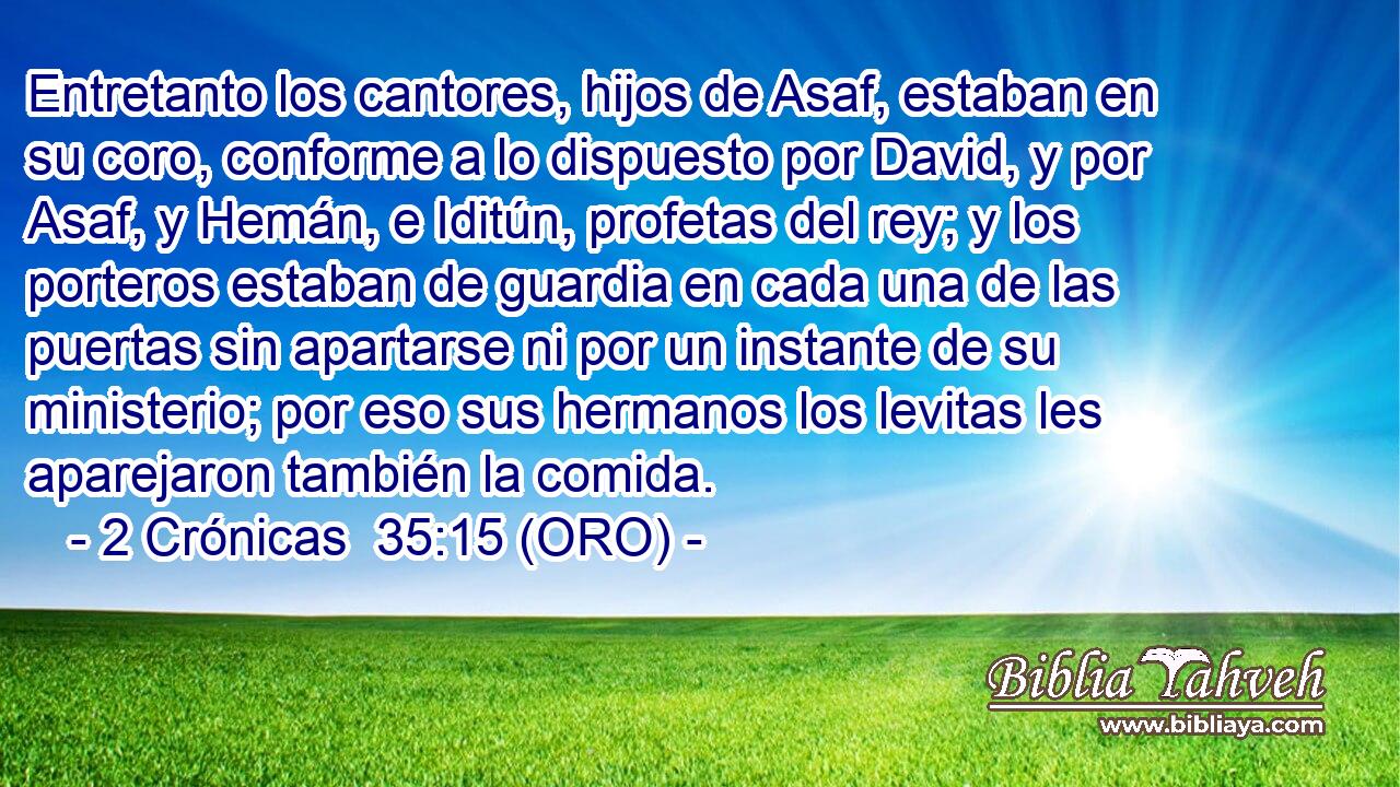  Entretanto los cantores, hijos de Asaf, estaban en su coro, conforme a lo dispuesto por David, y por Asaf, y Hemán, e Iditún, profetas del rey; y los porteros estaban de guardia en cada una de las puertas sin apartarse ni por un instante de su ministerio; por eso sus hermanos los levitas les aparejaron también la comida. 