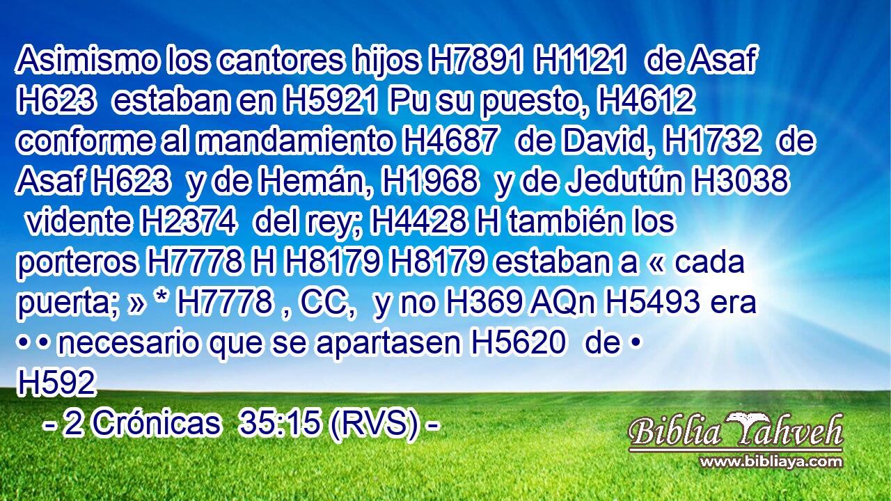 Asimismo los cantores hijos H7891 H1121  de Asaf H623  estaban en H5921 Pu su puesto, H4612  conforme al mandamiento H4687  de David, H1732  de Asaf H623  y de Hemán, H1968  y de Jedutún H3038  vidente H2374  del rey; H4428 H también los porteros H7778 H H8179 H8179 estaban a « cada puerta; » * H7778 , CC,  y no H369 AQn H5493 era • • necesario que se apartasen H5620  de • H592