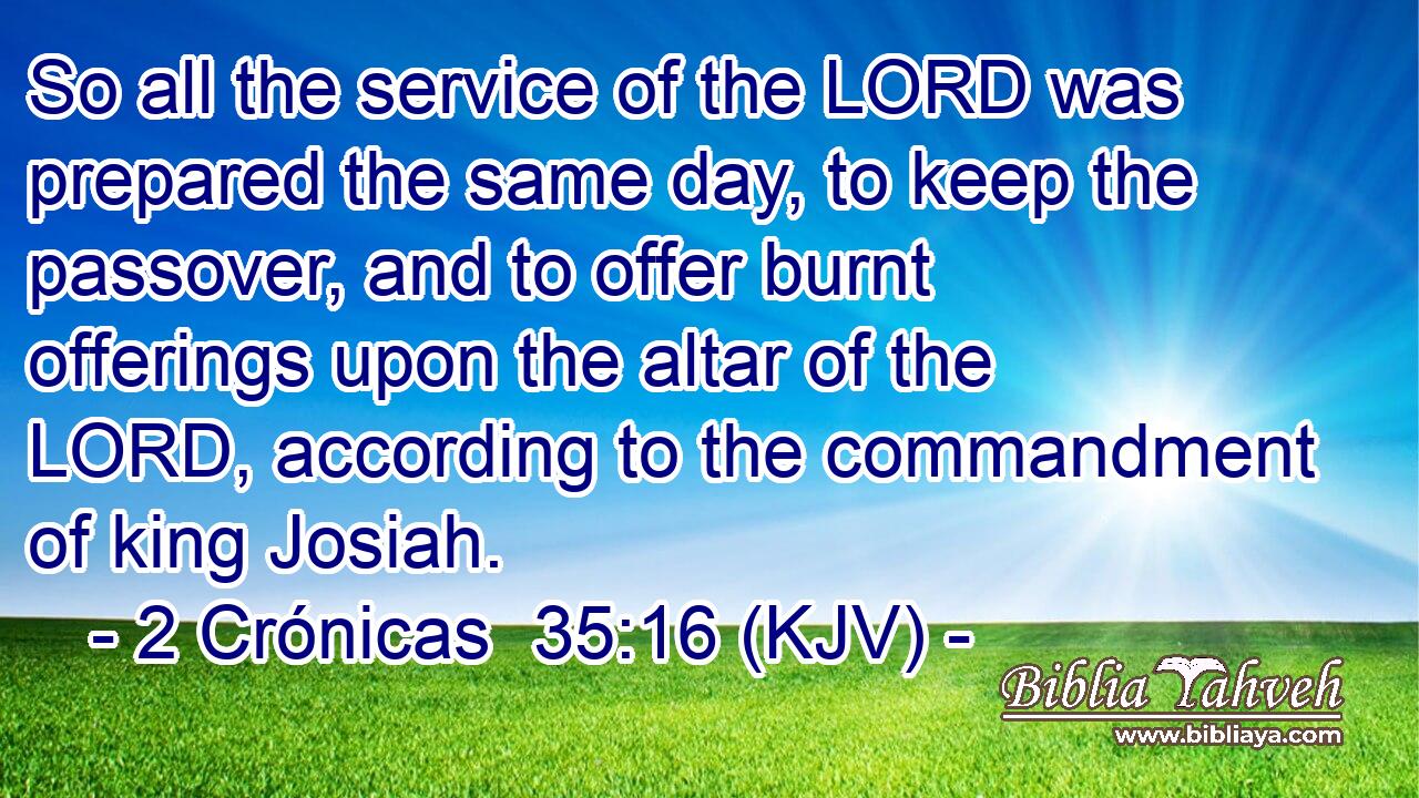 So all the service of the LORD was prepared the same day, to keep the passover, and to offer burnt offerings upon the altar of the LORD, according to the commandment of king Josiah.