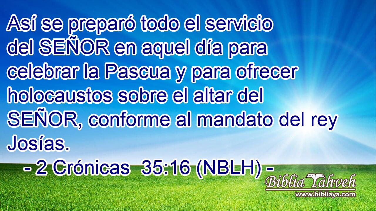  Así se preparó todo el servicio del SEÑOR en aquel día para celebrar la Pascua y para ofrecer holocaustos sobre el altar del SEÑOR, conforme al mandato del rey Josías. 