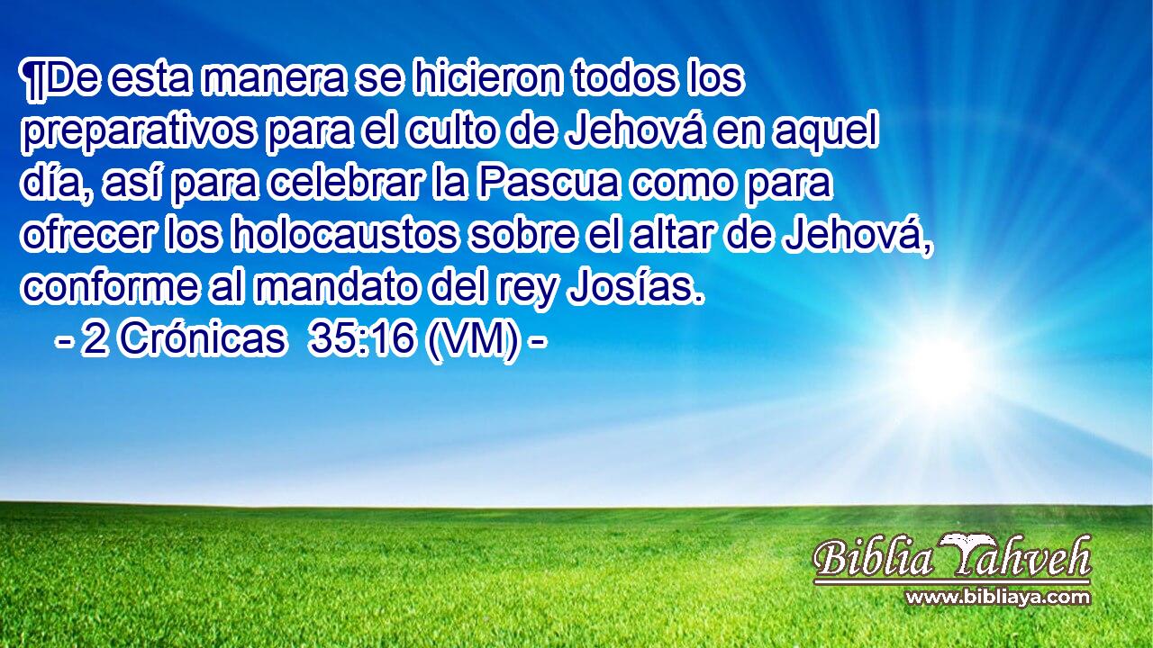  ¶De esta manera se hicieron todos los preparativos para el culto de Jehová en aquel día, así para celebrar la Pascua como para ofrecer los holocaustos sobre el altar de Jehová, conforme al mandato del rey Josías. 