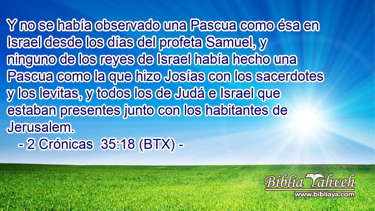 Y no se había observado una Pascua como ésa en Israel desde los días del profeta Samuel, y ninguno de los reyes de Israel había hecho una Pascua como la que hizo Josías con los sacerdotes y los levitas, y todos los de Judá e Israel que estaban presentes junto con los habitantes de Jerusalem.