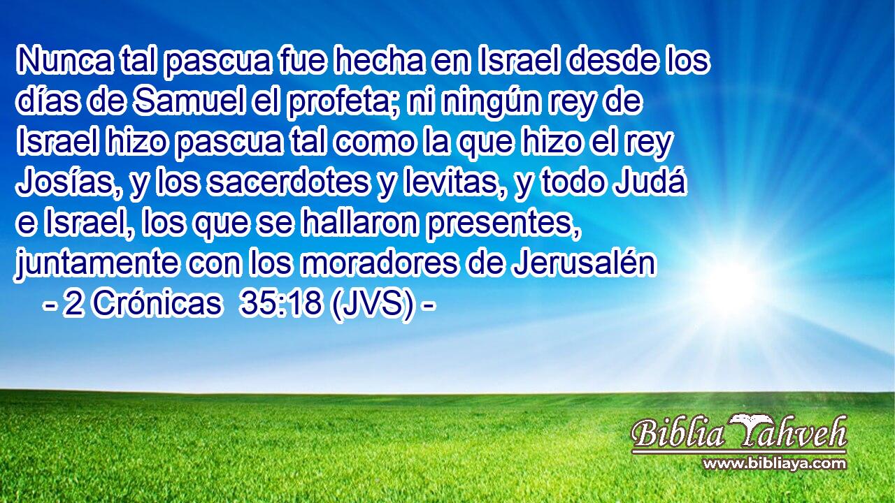 Nunca tal pascua fue hecha en Israel desde los días de Samuel el profeta; ni ningún rey de Israel hizo pascua tal como la que hizo el rey Josías, y los sacerdotes y levitas, y todo Judá e Israel, los que se hallaron presentes, juntamente con los moradores de Jerusalén