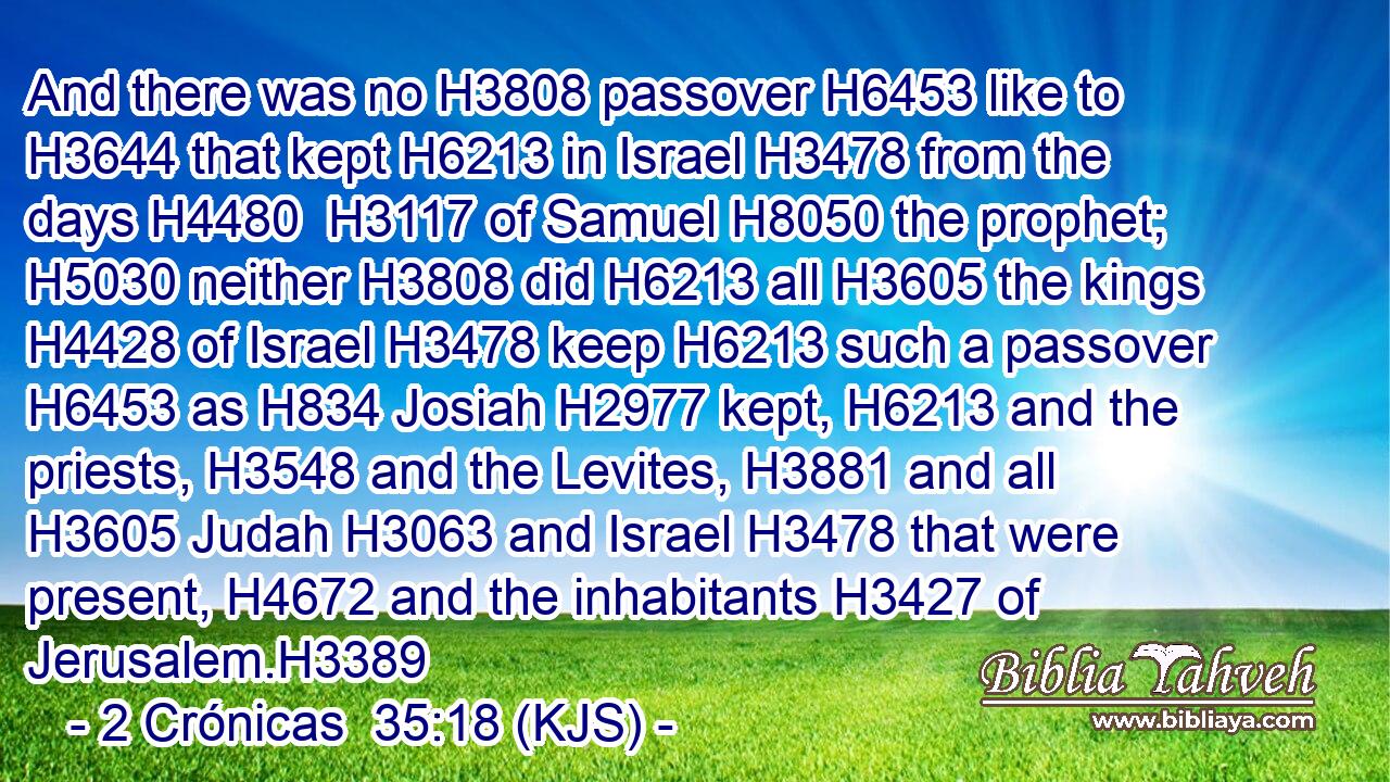 And there was no H3808 passover H6453 like to H3644 that kept H6213 in Israel H3478 from the days H4480  H3117 of Samuel H8050 the prophet; H5030 neither H3808 did H6213 all H3605 the kings H4428 of Israel H3478 keep H6213 such a passover H6453 as H834 Josiah H2977 kept, H6213 and the priests, H3548 and the Levites, H3881 and all H3605 Judah H3063 and Israel H3478 that were present, H4672 and the inhabitants H3427 of Jerusalem.H3389