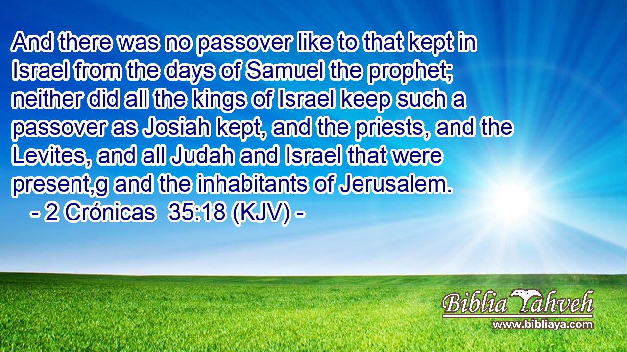 And there was no passover like to that kept in Israel from the days of Samuel the prophet; neither did all the kings of Israel keep such a passover as Josiah kept, and the priests, and the Levites, and all Judah and Israel that were present,g and the inhabitants of Jerusalem.
