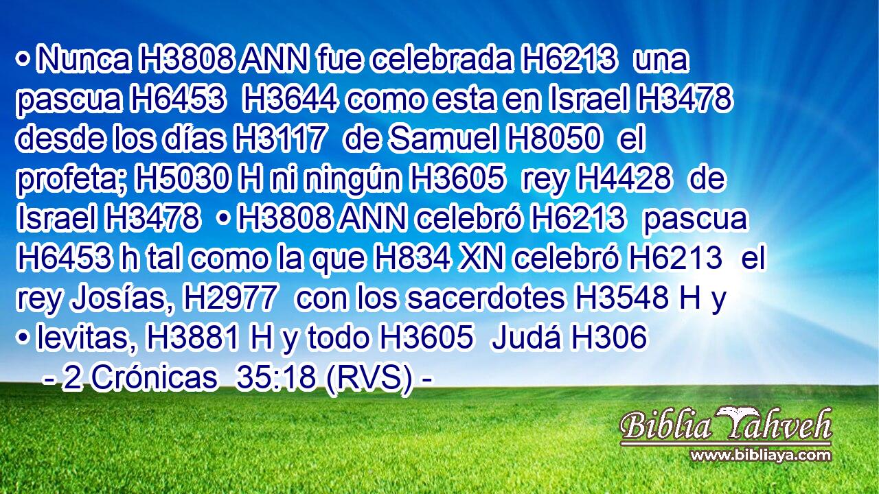 • Nunca H3808 ANN fue celebrada H6213  una pascua H6453  H3644 como esta en Israel H3478  desde los días H3117  de Samuel H8050  el profeta; H5030 H ni ningún H3605  rey H4428  de Israel H3478  • H3808 ANN celebró H6213  pascua H6453 h tal como la que H834 XN celebró H6213  el rey Josías, H2977  con los sacerdotes H3548 H y • levitas, H3881 H y todo H3605  Judá H306