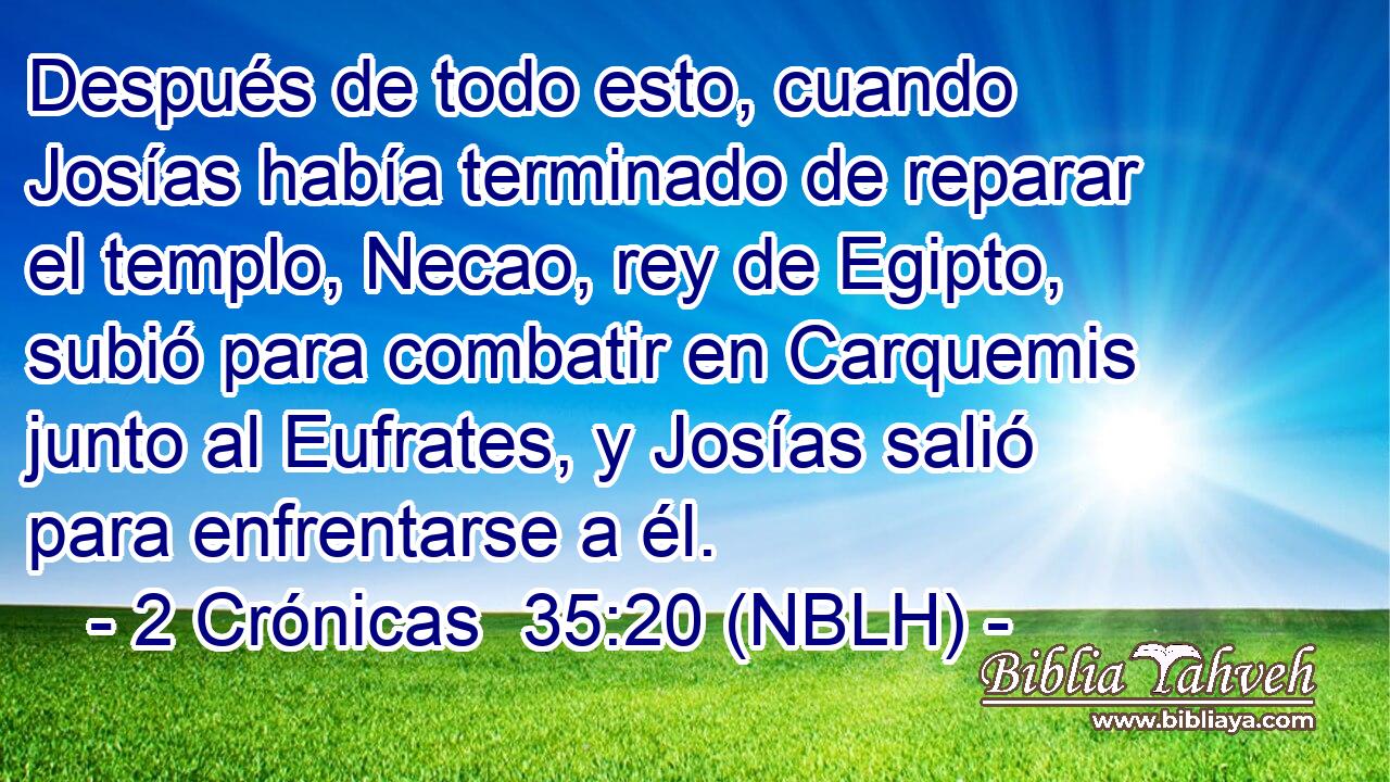  Después de todo esto, cuando Josías había terminado de reparar el templo, Necao, rey de Egipto, subió para combatir en Carquemis junto al Eufrates, y Josías salió para enfrentarse a él. 