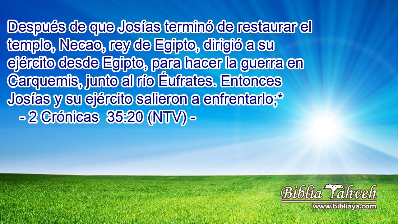 Después de que Josías terminó de restaurar el templo, Necao, rey de Egipto, dirigió a su ejército desde Egipto, para hacer la guerra en Carquemis, junto al río Éufrates. Entonces Josías y su ejército salieron a enfrentarlo;*