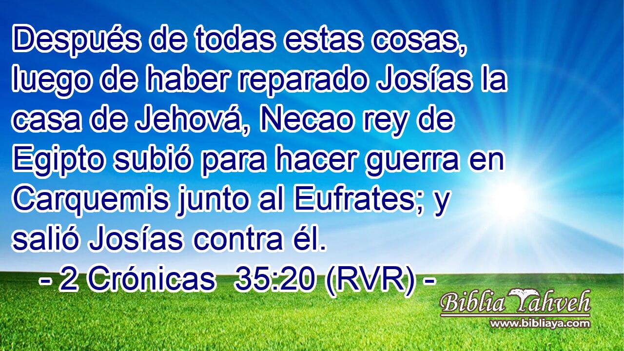 Después de todas estas cosas, luego de haber reparado Josías la casa de Jehová, Necao rey de Egipto subió para hacer guerra en Carquemis junto al Eufrates; y salió Josías contra él.