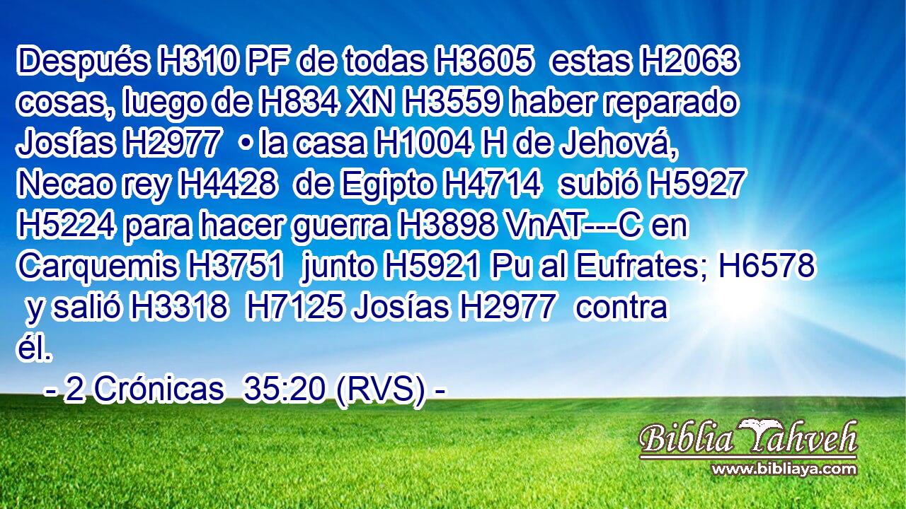 Después H310 PF de todas H3605  estas H2063  cosas, luego de H834 XN H3559 haber reparado Josías H2977  • la casa H1004 H de Jehová, Necao rey H4428  de Egipto H4714  subió H5927  H5224 para hacer guerra H3898 VnAT---C en Carquemis H3751  junto H5921 Pu al Eufrates; H6578  y salió H3318  H7125 Josías H2977  contra él. 