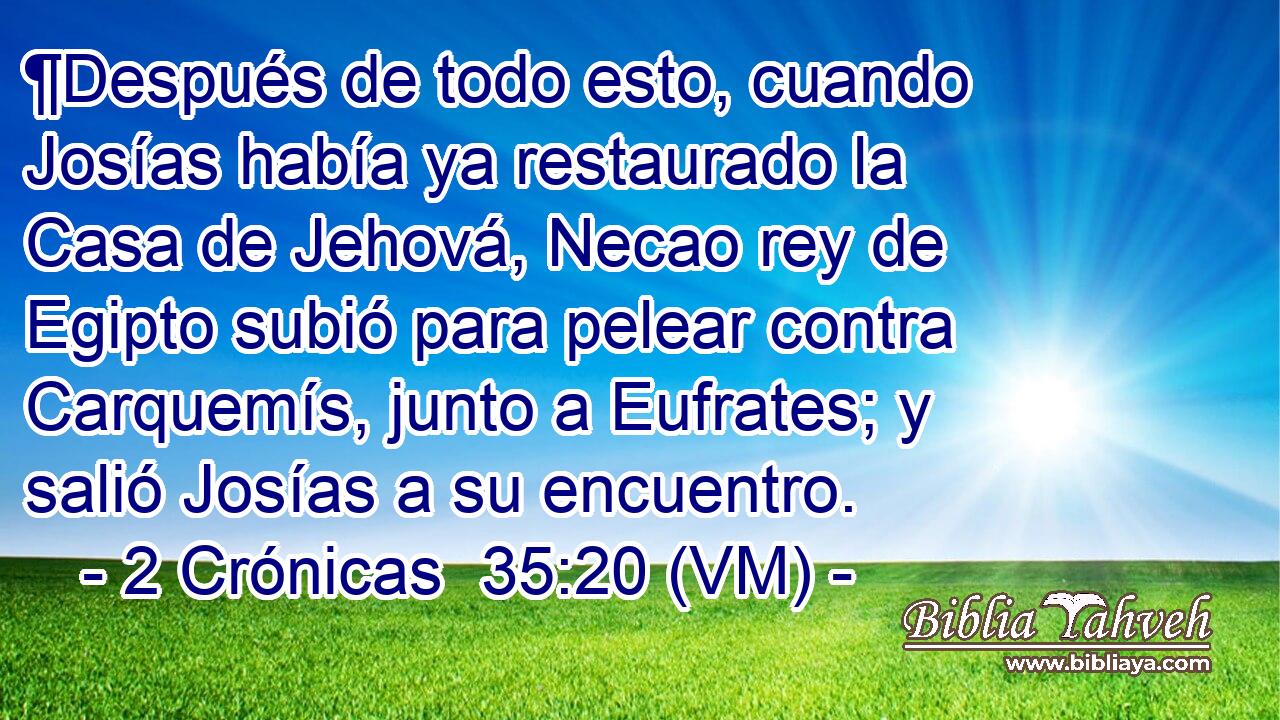  ¶Después de todo esto, cuando Josías había ya restaurado la Casa de Jehová, Necao rey de Egipto subió para pelear contra Carquemís, junto a Eufrates; y salió Josías a su encuentro. 