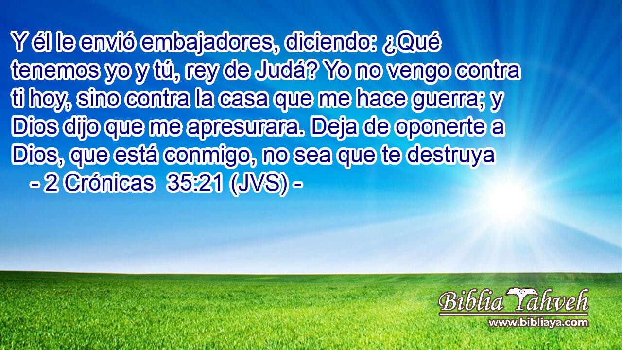 Y él le envió embajadores, diciendo: ¿Qué tenemos yo y tú, rey de Judá? Yo no vengo contra ti hoy, sino contra la casa que me hace guerra; y Dios dijo que me apresurara. Deja de oponerte a Dios, que está conmigo, no sea que te destruya