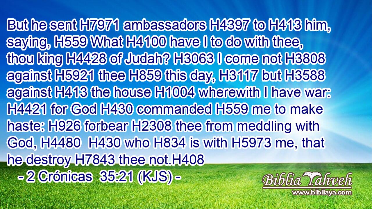But he sent H7971 ambassadors H4397 to H413 him, saying, H559 What H4100 have I to do with thee, thou king H4428 of Judah? H3063 I come not H3808 against H5921 thee H859 this day, H3117 but H3588 against H413 the house H1004 wherewith I have war: H4421 for God H430 commanded H559 me to make haste: H926 forbear H2308 thee from meddling with God, H4480  H430 who H834 is with H5973 me, that he destroy H7843 thee not.H408