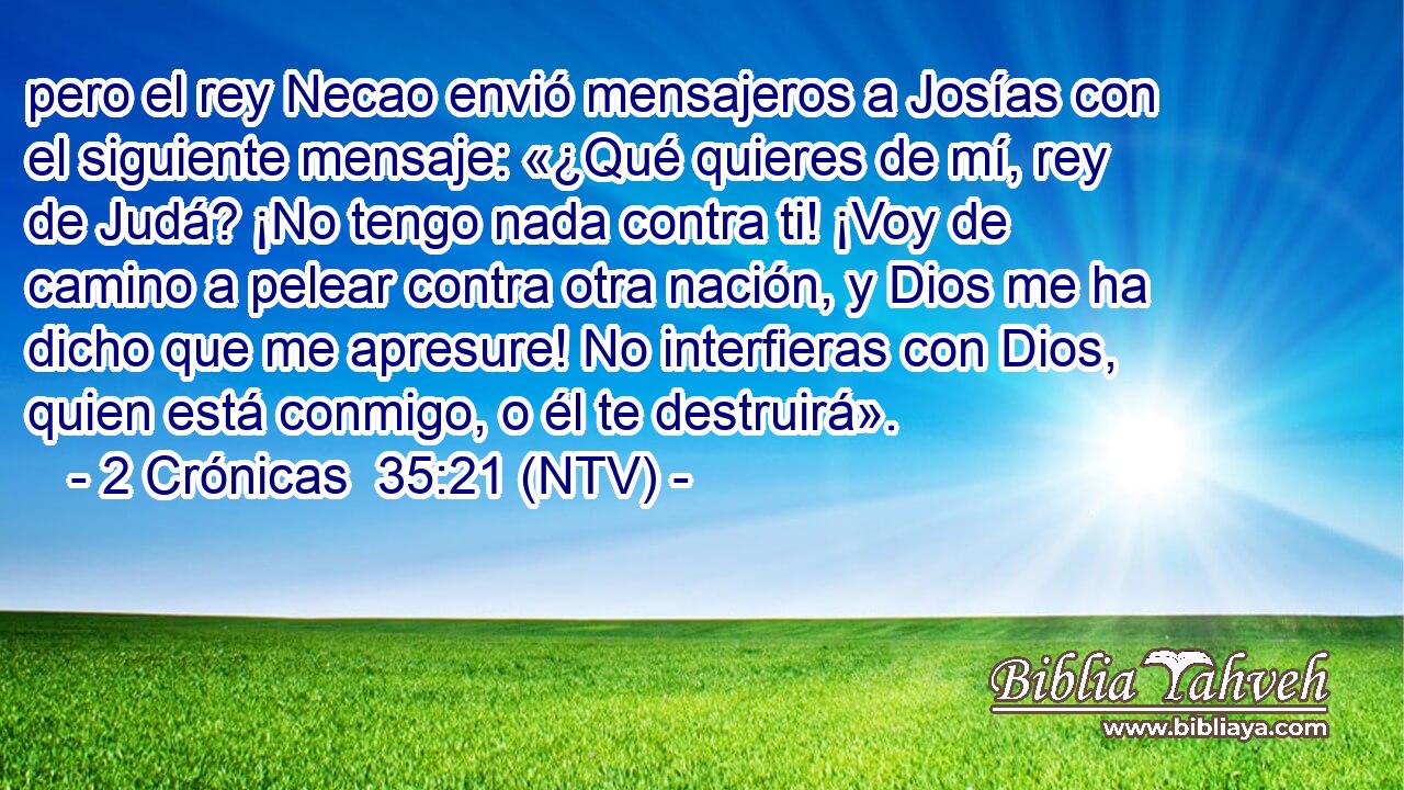 pero el rey Necao envió mensajeros a Josías con el siguiente mensaje: «¿Qué quieres de mí, rey de Judá? ¡No tengo nada contra ti! ¡Voy de camino a pelear contra otra nación, y Dios me ha dicho que me apresure! No interfieras con Dios, quien está conmigo, o él te destruirá».