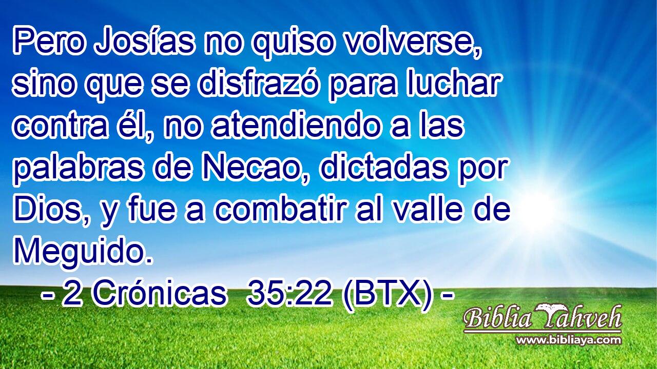Pero Josías no quiso volverse, sino que se disfrazó para luchar contra él, no atendiendo a las palabras de Necao, dictadas por Dios, y fue a combatir al valle de Meguido.