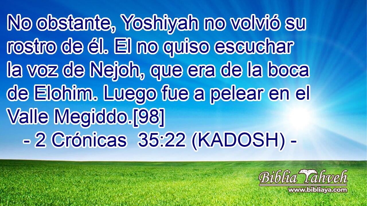  No obstante, Yoshiyah no volvió su rostro de él. El no quiso escuchar la voz de Nejoh, que era de la boca de Elohim. Luego fue a pelear en el Valle Megiddo.[98] 