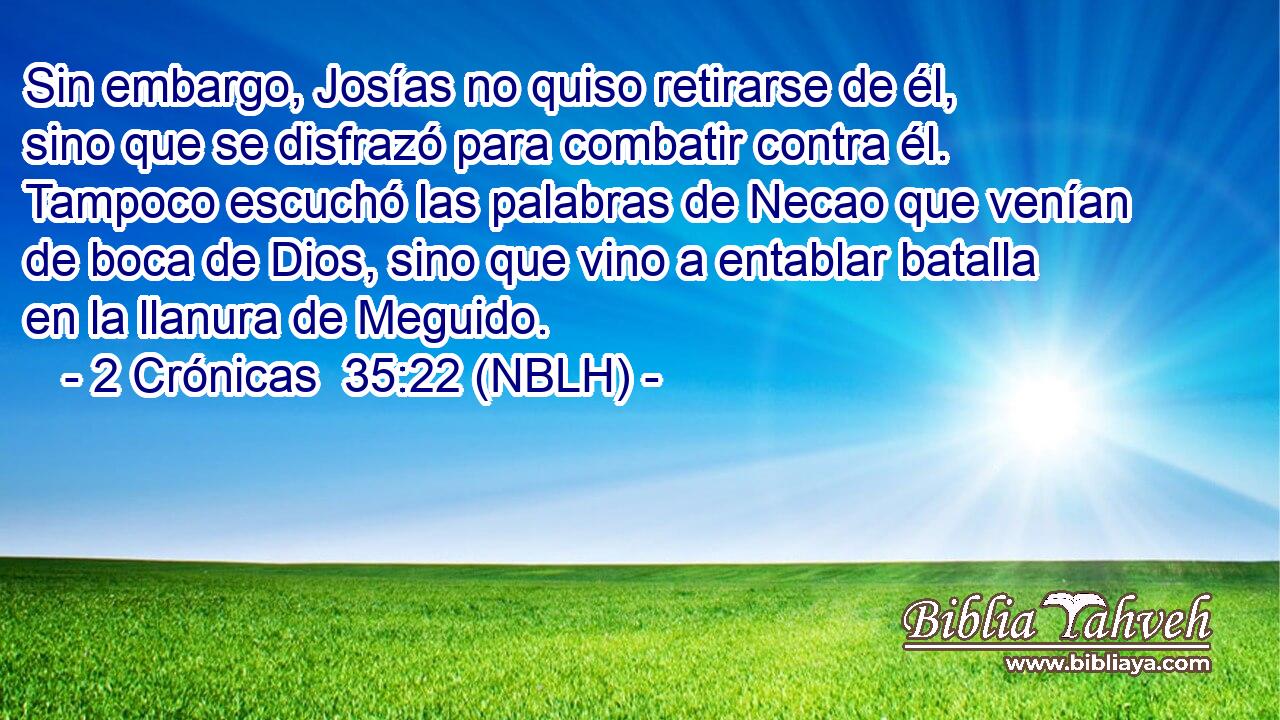  Sin embargo, Josías no quiso retirarse de él, sino que se disfrazó para combatir contra él. Tampoco escuchó las palabras de Necao que venían de boca de Dios, sino que vino a entablar batalla en la llanura de Meguido. 