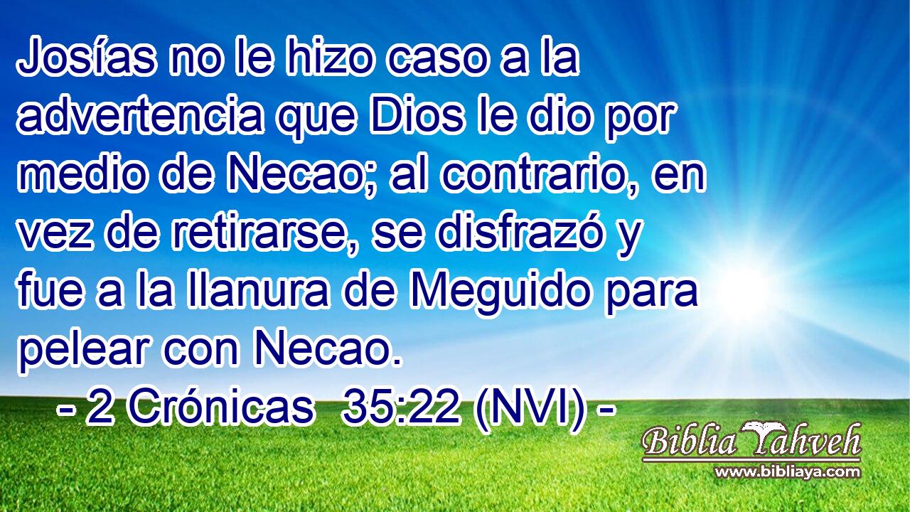  Josías no le hizo caso a la advertencia que Dios le dio por medio de Necao; al contrario, en vez de retirarse, se disfrazó y fue a la llanura de Meguido para pelear con Necao. 