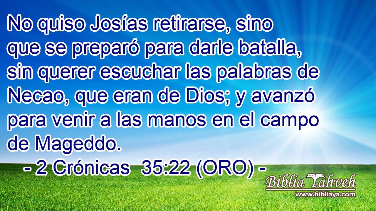  No quiso Josías retirarse, sino que se preparó para darle batalla, sin querer escuchar las palabras de Necao, que eran de Dios; y avanzó para venir a las manos en el campo de Mageddo. 