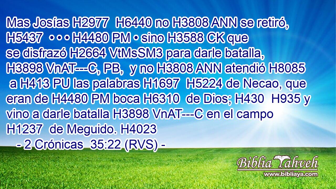 Mas Josías H2977  H6440 no H3808 ANN se retiró, H5437  • • • H4480 PM • sino H3588 CK que se disfrazó H2664 VtMsSM3 para darle batalla, H3898 VnAT---C, PB,  y no H3808 ANN atendió H8085  a H413 PU las palabras H1697  H5224 de Necao, que eran de H4480 PM boca H6310  de Dios; H430  H935 y vino a darle batalla H3898 VnAT---C en el campo H1237  de Meguido. H4023  