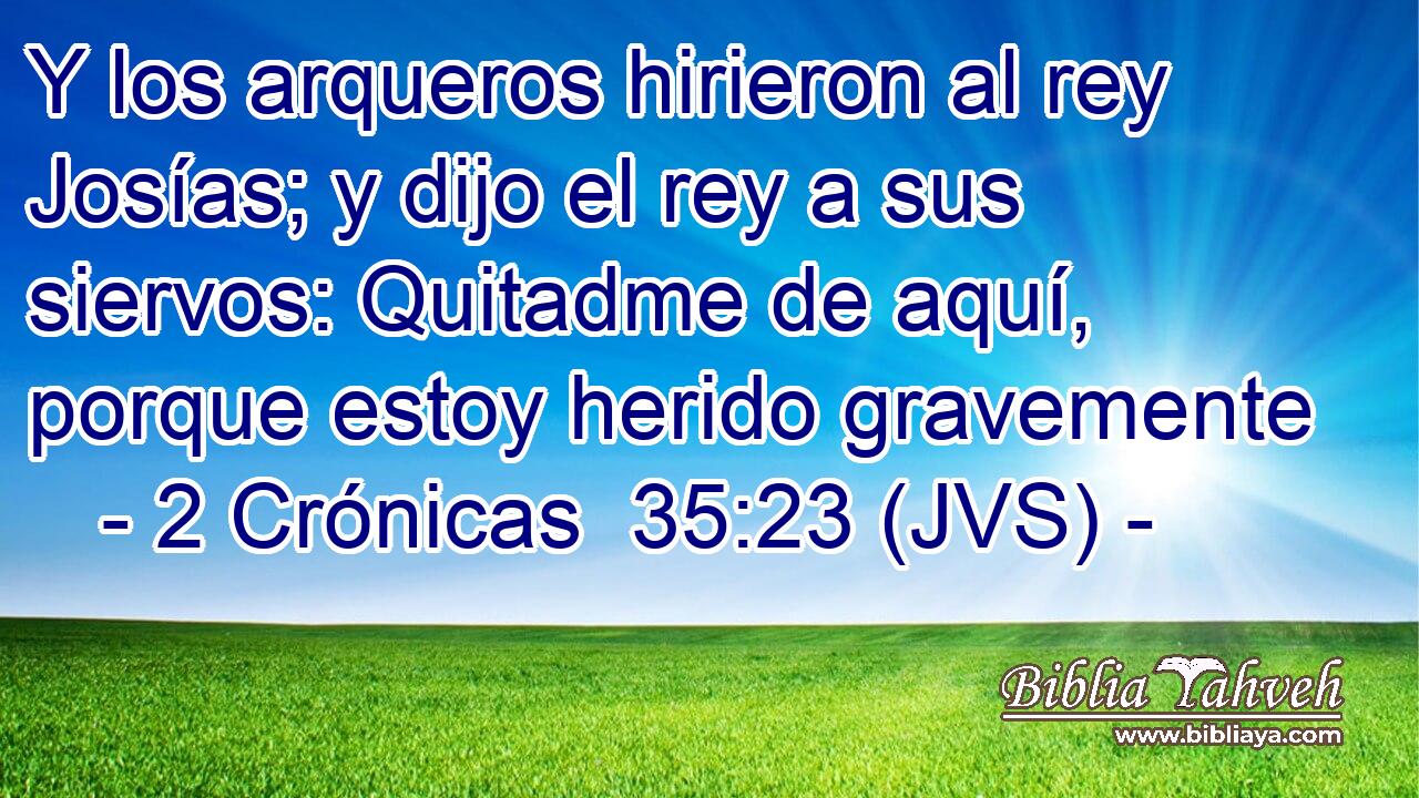 Y los arqueros hirieron al rey Josías; y dijo el rey a sus siervos: Quitadme de aquí, porque estoy herido gravemente
