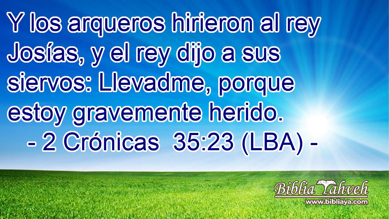 Y los arqueros hirieron al rey Josías, y el rey dijo a sus siervos: Llevadme, porque estoy gravemente herido.