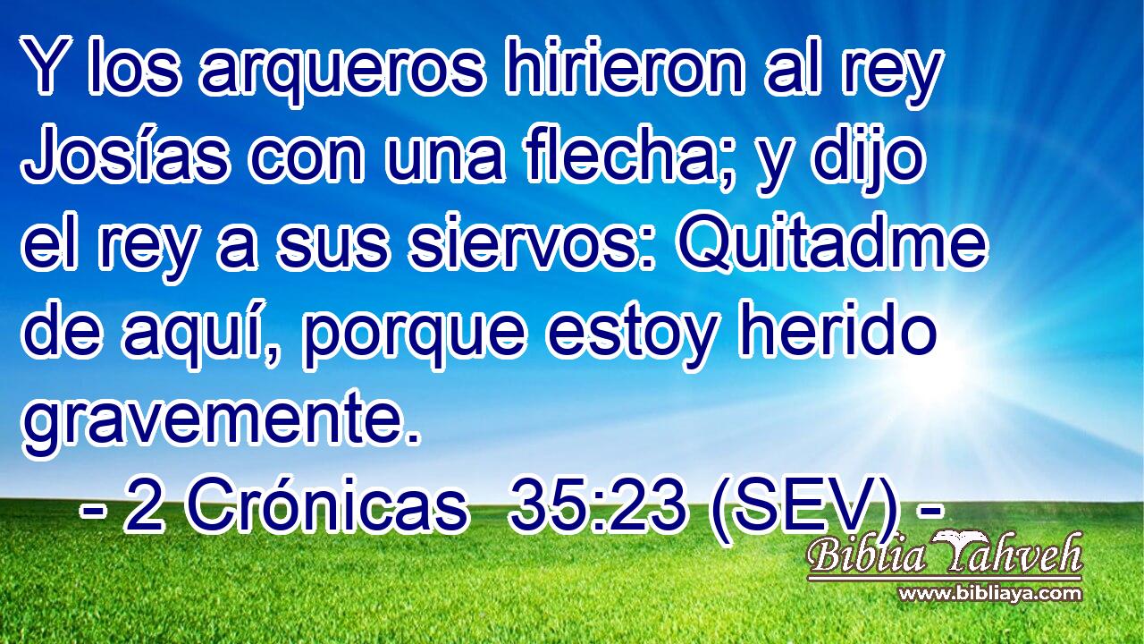 Y los arqueros hirieron al rey Josías con una flecha; y dijo el rey a sus siervos: Quitadme de aquí, porque estoy herido gravemente.